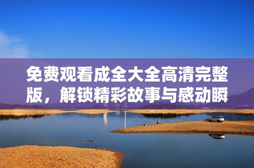 免费观看成全大全高清完整版，解锁精彩故事与感动瞬间