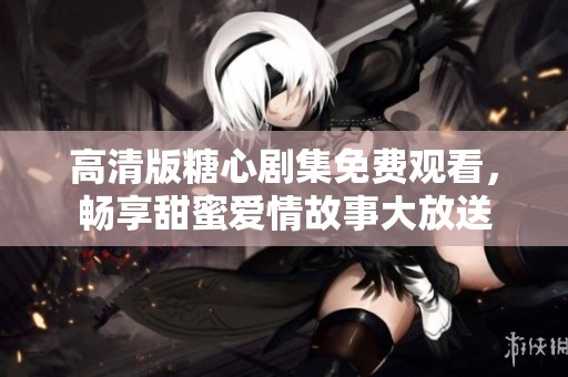 高清版糖心剧集免费观看，畅享甜蜜爱情故事大放送