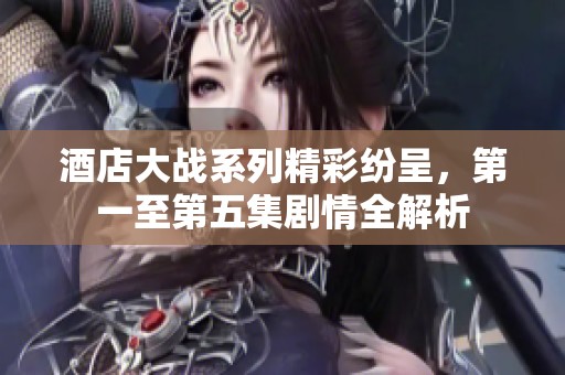 酒店大战系列精彩纷呈，第一至第五集剧情全解析