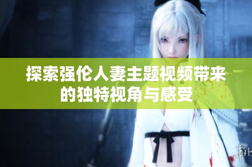 探索强伦人妻主题视频带来的独特视角与感受