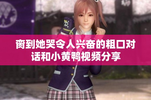脔到她哭令人兴奋的粗口对话和小黄鸭视频分享