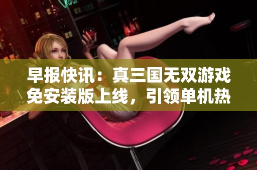 早报快讯：真三国无双游戏免安装版上线，引领单机热潮