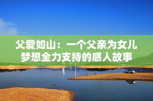 父爱如山：一个父亲为女儿梦想全力支持的感人故事