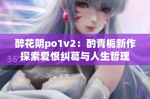 醉花阴po1v2：酌青栀新作探索爱恨纠葛与人生哲理