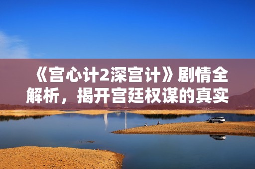 《宫心计2深宫计》剧情全解析，揭开宫廷权谋的真实面貌