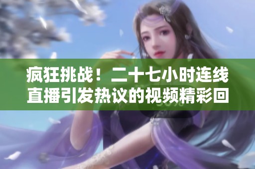 疯狂挑战！二十七小时连线直播引发热议的视频精彩回顾