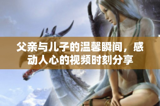 父亲与儿子的温馨瞬间，感动人心的视频时刻分享
