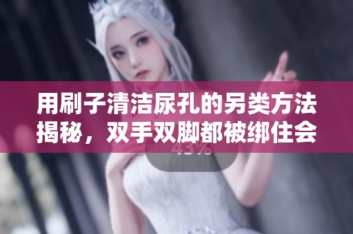用刷子清洁尿孔的另类方法揭秘，双手双脚都被绑住会怎样？