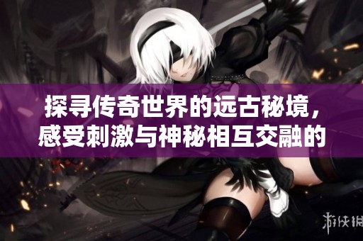 探寻传奇世界的远古秘境，感受刺激与神秘相互交融的冒险之旅