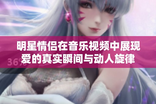 明星情侣在音乐视频中展现爱的真实瞬间与动人旋律