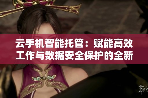 云手机智能托管：赋能高效工作与数据安全保护的全新利器