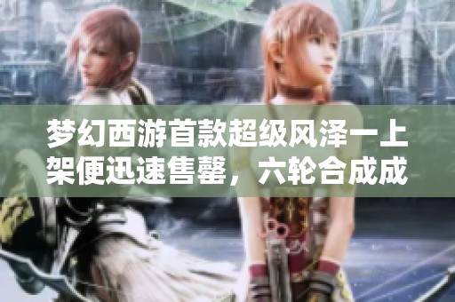 梦幻西游首款超级风泽一上架便迅速售罄，六轮合成成品谛听震撼亮相