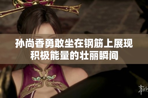 孙尚香勇敢坐在钢筋上展现积极能量的壮丽瞬间