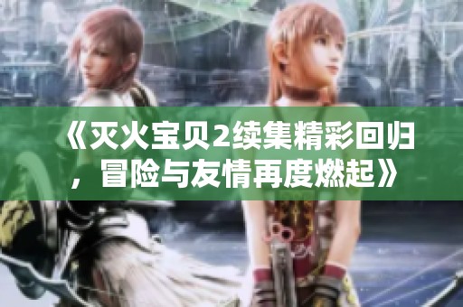 《灭火宝贝2续集精彩回归，冒险与友情再度燃起》