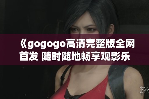 《gogogo高清完整版全网首发 随时随地畅享观影乐趣》