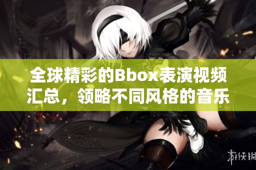 全球精彩的Bbox表演视频汇总，领略不同风格的音乐魅力