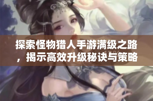 探索怪物猎人手游满级之路，揭示高效升级秘诀与策略