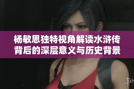 杨敏思独特视角解读水浒传背后的深层意义与历史背景