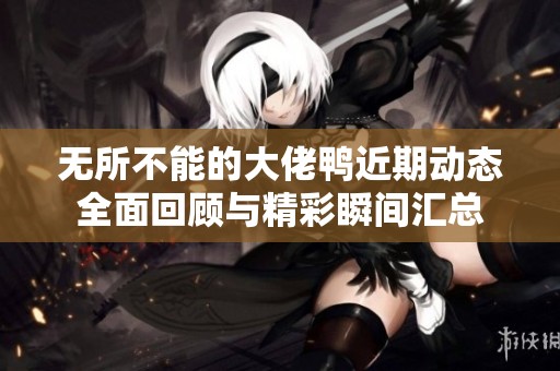 无所不能的大佬鸭近期动态全面回顾与精彩瞬间汇总