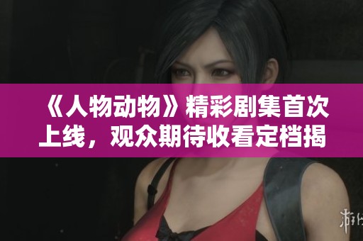 《人物动物》精彩剧集首次上线，观众期待收看定档揭秘