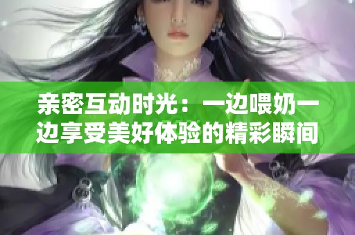 亲密互动时光：一边喂奶一边享受美好体验的精彩瞬间