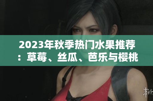 2023年秋季热门水果推荐：草莓、丝瓜、芭乐与樱桃的美味组合