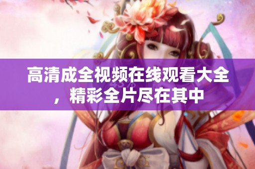 高清成全视频在线观看大全，精彩全片尽在其中