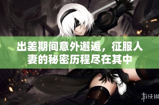 出差期间意外邂逅，征服人妻的秘密历程尽在其中