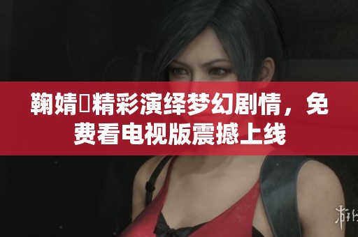 鞠婧祎精彩演绎梦幻剧情，免费看电视版震撼上线