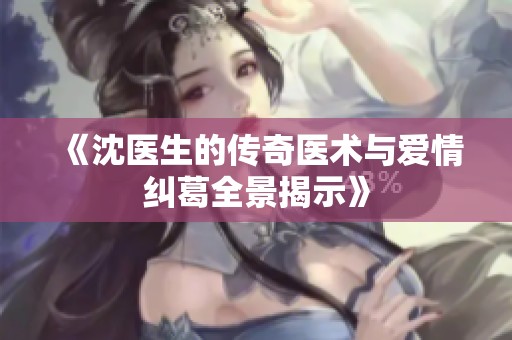 《沈医生的传奇医术与爱情纠葛全景揭示》