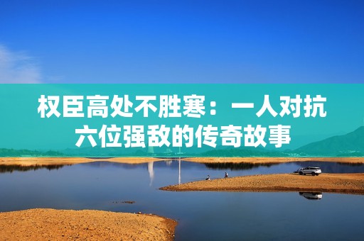 权臣高处不胜寒：一人对抗六位强敌的传奇故事