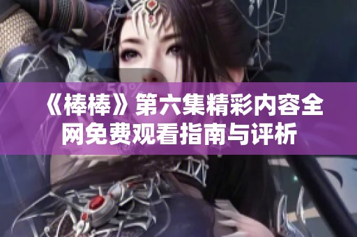 《棒棒》第六集精彩内容全网免费观看指南与评析