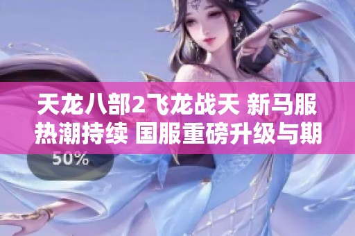 天龙八部2飞龙战天 新马服热潮持续 国服重磅升级与期待并存的全新冒险之旅