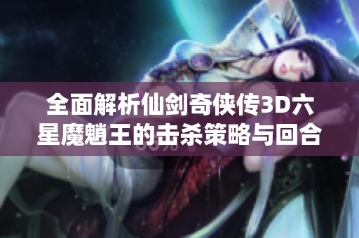 全面解析仙剑奇侠传3D六星魔魈王的击杀策略与回合制战斗技巧攻略