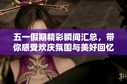 五一假期精彩瞬间汇总，带你感受欢庆氛围与美好回忆