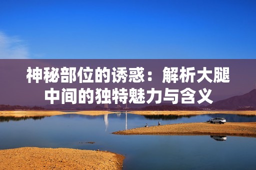 神秘部位的诱惑：解析大腿中间的独特魅力与含义
