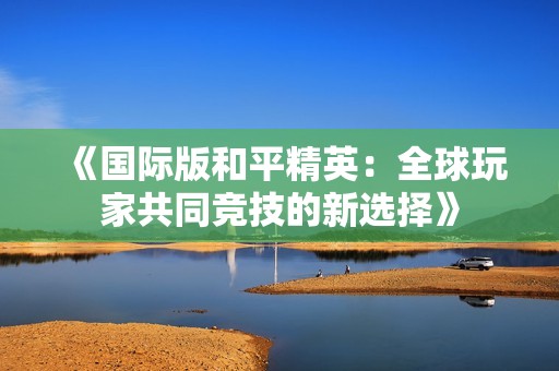 《国际版和平精英：全球玩家共同竞技的新选择》