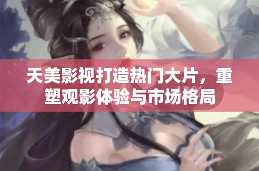 天美影视打造热门大片，重塑观影体验与市场格局