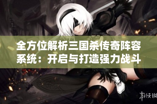 全方位解析三国杀传奇阵容系统：开启与打造强力战斗的详细指南