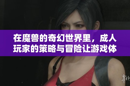 在魔兽的奇幻世界里，成人玩家的策略与冒险让游戏体验更精彩不断翻新