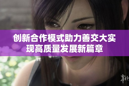 创新合作模式助力善交大实现高质量发展新篇章