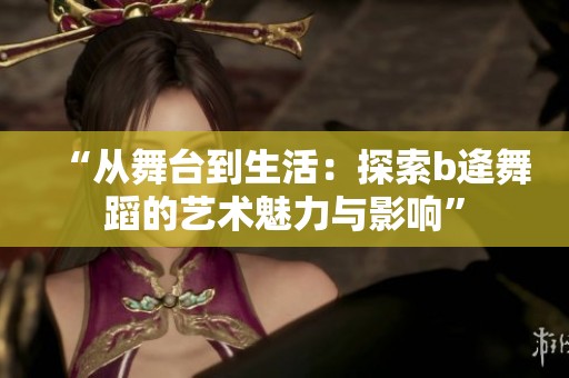 “从舞台到生活：探索b逄舞蹈的艺术魅力与影响”