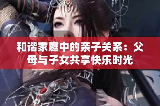 和谐家庭中的亲子关系：父母与子女共享快乐时光