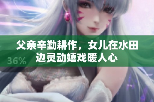 父亲辛勤耕作，女儿在水田边灵动嬉戏暖人心