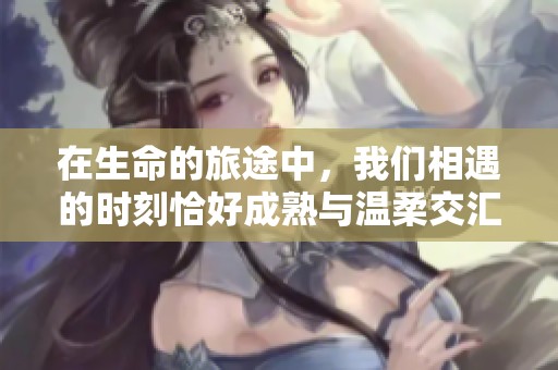 在生命的旅途中，我们相遇的时刻恰好成熟与温柔交汇的美好瞬间