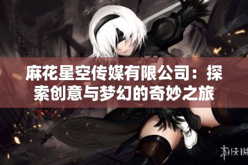 麻花星空传媒有限公司：探索创意与梦幻的奇妙之旅