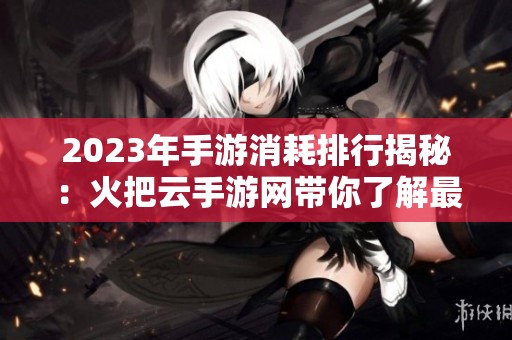 2023年手游消耗排行揭秘：火把云手游网带你了解最耗费时间与精力的游戏榜单