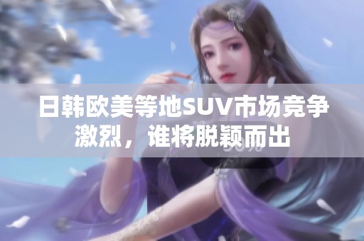 日韩欧美等地SUV市场竞争激烈，谁将脱颖而出
