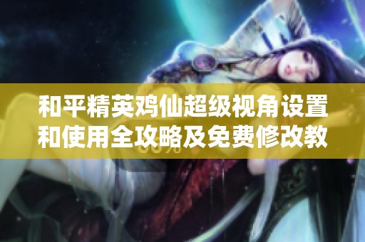 和平精英鸡仙超级视角设置和使用全攻略及免费修改教程详尽解析