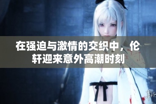 在强迫与激情的交织中，伦轩迎来意外高潮时刻